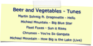 Beer and Vegetables - Tunes
Martin Solveig ft. Dragonette - Hello
Michael Mountain - Big Blue Star
Fleet Foxes - Sun it Rises
Chromeo - You’re So Gangsta
Michael Mountain - How Big is the Lake (Live)
