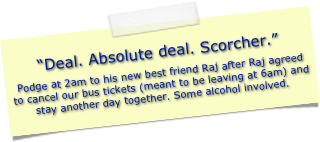 “Deal. Absolute deal. Scorcher.”
Podge at 2am to his new best friend Raj after Raj agreed to cancel our bus tickets (meant to be leaving at 6am) and stay another day together. Some alcohol involved.