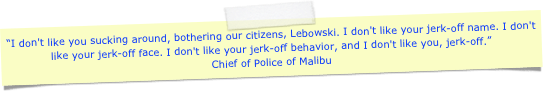 “I don't like you sucking around, bothering our citizens, Lebowski. I don't like your jerk-off name. I don't like your jerk-off face. I don't like your jerk-off behavior, and I don't like you, jerk-off.” 
Chief of Police of Malibu