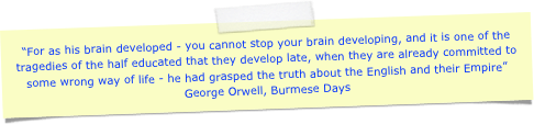 “For as his brain developed - you cannot stop your brain developing, and it is one of the tragedies of the half educated that they develop late, when they are already committed to some wrong way of life - he had grasped the truth about the English and their Empire”
George Orwell, Burmese Days