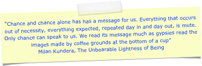 “Chance and chance alone has has a message for us. Everything that occurs out of necessity, everything expected, repeated day in and day out, is mute. Only chance can speak to us. We read its message much as gypsies read the images made by coffee grounds at the bottom of a cup”Milan Kundera, The Unbearable Lightness of Being